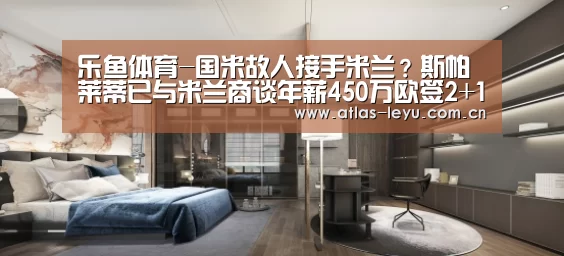 乐鱼体育-国米故人接手米兰？斯帕莱蒂已与米兰商谈年薪450万欧签2+1合同(图4)